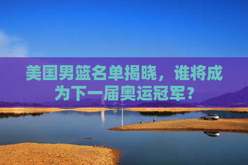 美国男篮名单揭晓，谁将成为下一届奥运冠军？