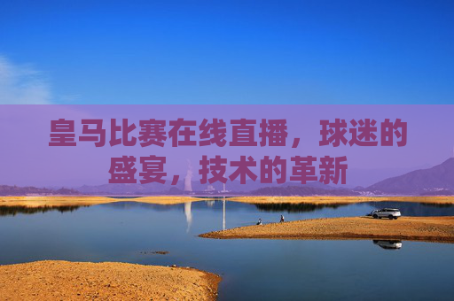 皇马比赛在线直播,球迷的盛宴,技术的革新 皇马比赛在线直播,球迷的盛宴,技术的革新