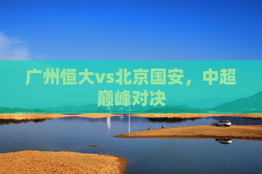 广州恒大vs北京国安,中超巅峰对决 广州恒大vs北京国安,中超巅峰对决