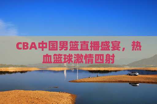 CBA中国男篮直播盛宴，热血篮球激情四射