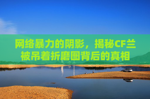 网络暴力的阴影，揭秘CF兰被吊着折磨图背后的真相