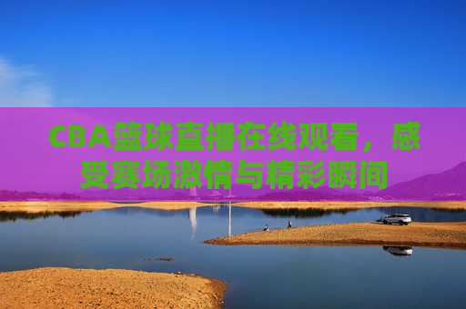 CBA篮球直播在线观看，感受赛场激情与精彩瞬间