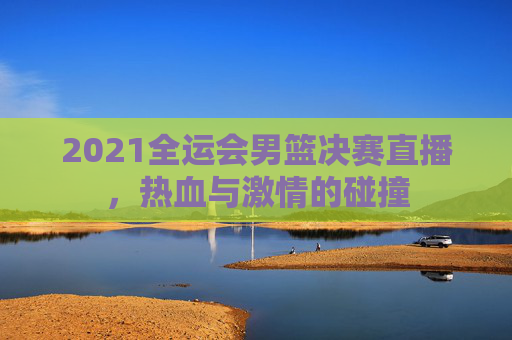 2021全运会男篮决赛直播,热血与激情的碰撞 2021全运会男篮决赛直播,热血与激情的碰撞