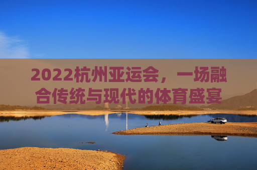 2022杭州亚运会，一场融合传统与现代的体育盛宴