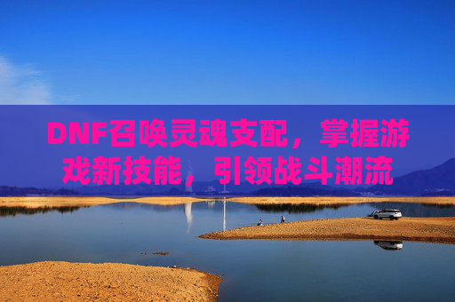 DNF召唤灵魂支配，掌握游戏新技能，引领战斗潮流