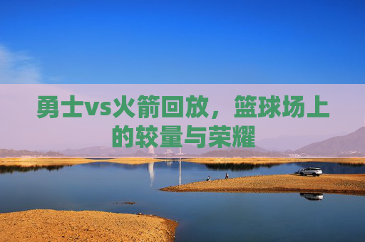 勇士vs火箭回放，篮球场上的较量与荣耀