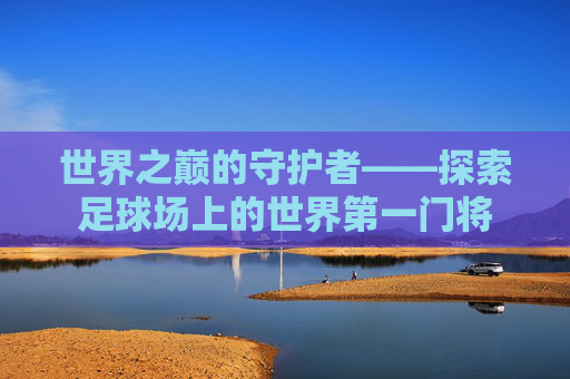 世界之巅的守护者——探索足球场上的世界第一门将 世界之巅的守护者——探索足球场上的世界第一门将