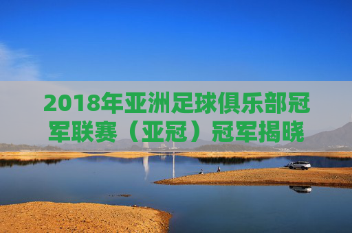 2018年亚洲足球俱乐部冠军联赛(亚冠)冠军揭晓 2018年亚洲足球俱乐部冠军联赛(亚冠)冠军揭晓