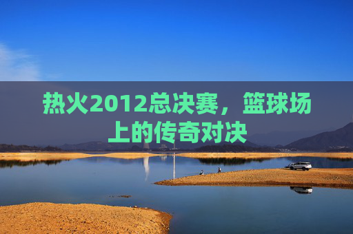 热火2012总决赛，篮球场上的传奇对决