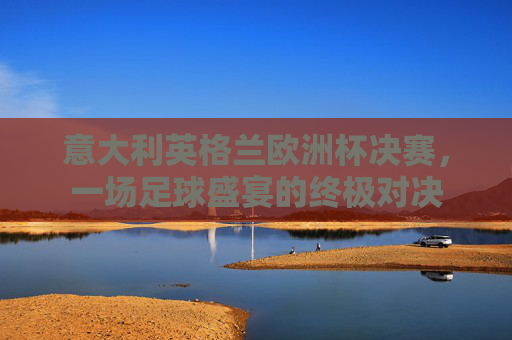 意大利英格兰欧洲杯决赛，一场足球盛宴的终极对决
