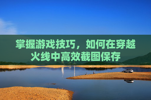 掌握游戏技巧，如何在穿越火线中高效截图保存