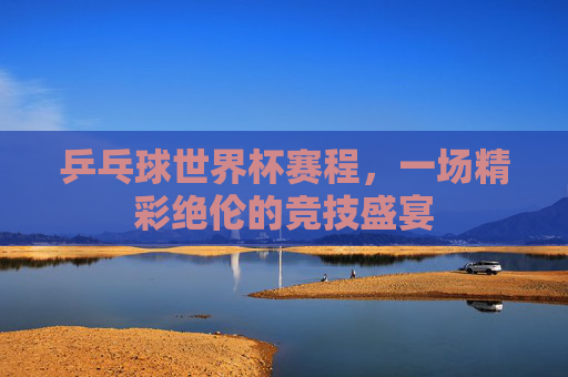 乒乓球世界杯赛程,一场精彩绝伦的竞技盛宴 乒乓球世界杯赛程,一场精彩绝伦的竞技盛宴