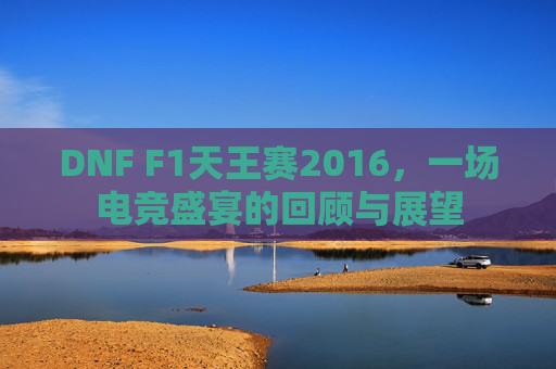 DNF F1天王赛2016,一场电竞盛宴的回顾与展望 DNF F1天王赛2016,一场电竞盛宴的回顾与展望