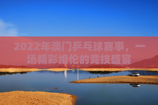 2022年澳门乒乓球赛事，一场精彩绝伦的竞技盛宴