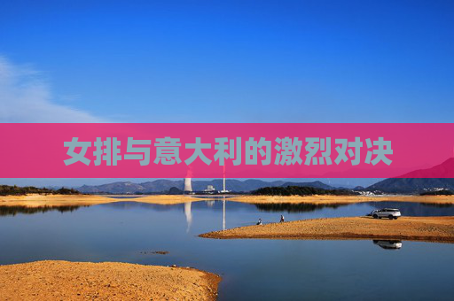 女排与意大利的激烈对决