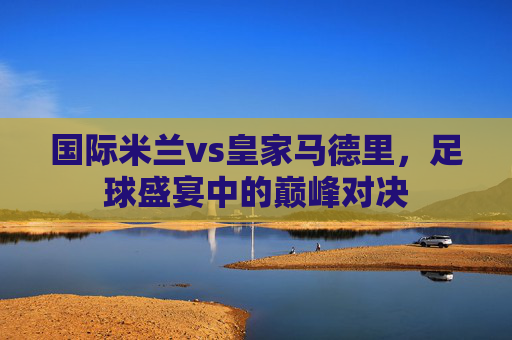国际米兰vs皇家马德里，足球盛宴中的巅峰对决