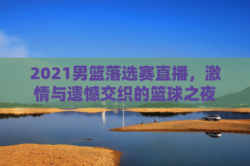 2021男篮落选赛直播，激情与遗憾交织的篮球之夜