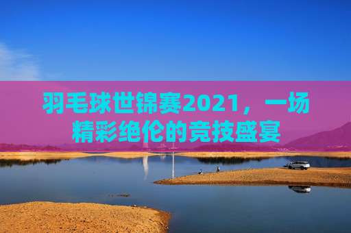 羽毛球世锦赛2021，一场精彩绝伦的竞技盛宴