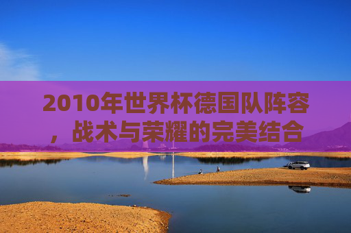 2010年世界杯德国队阵容，战术与荣耀的完美结合
