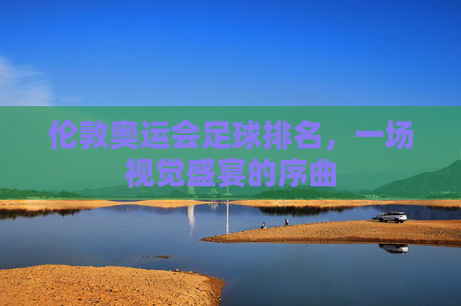 伦敦奥运会足球排名，一场视觉盛宴的序曲