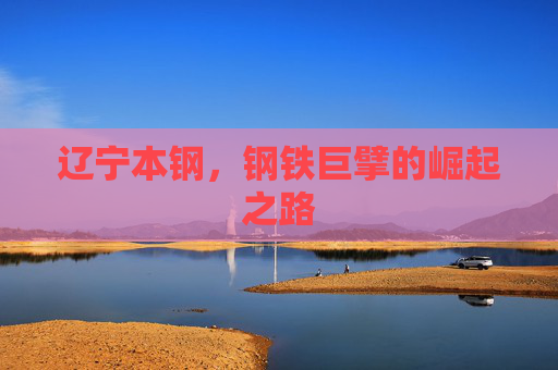 辽宁本钢，钢铁巨擘的崛起之路