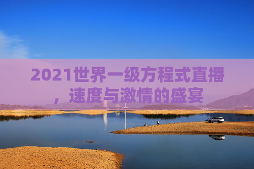 2021世界一级方程式直播，速度与激情的盛宴