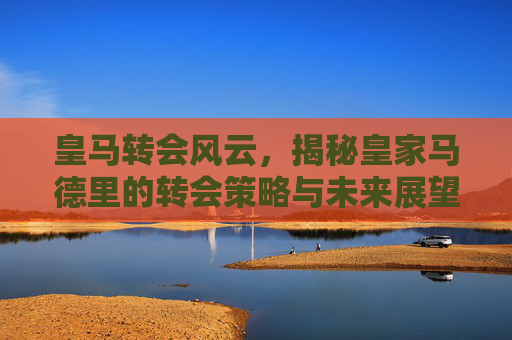 皇马转会风云，揭秘皇家马德里的转会策略与未来展望