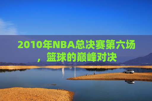 2010年NBA总决赛第六场，篮球的巅峰对决
