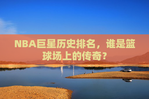 NBA巨星历史排名，谁是篮球场上的传奇？