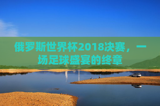 俄罗斯世界杯2018决赛，一场足球盛宴的终章