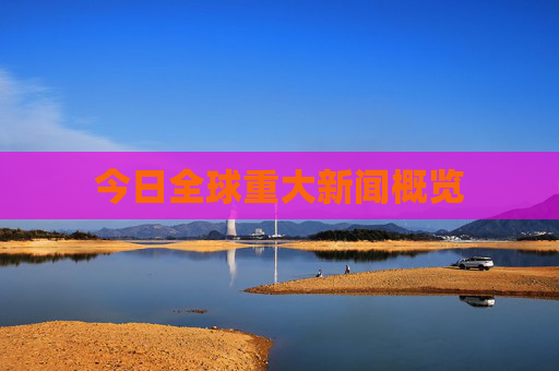 今日全球重大新闻概览 今日全球重大新闻概览