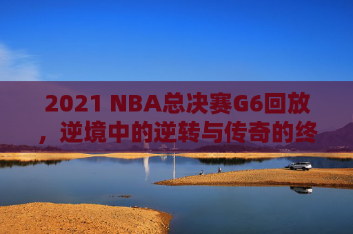 2021 NBA总决赛G6回放，逆境中的逆转与传奇的终章