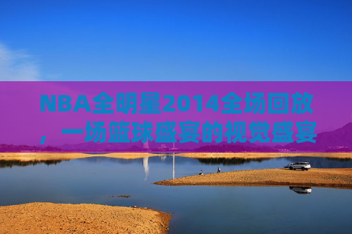 NBA全明星2014全场回放，一场篮球盛宴的视觉盛宴