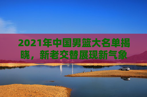 2021年中国男篮大名单揭晓,新老交替展现新气象 2021年中国男篮大名单揭晓,新老交替展现新气象