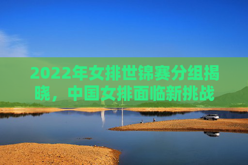 2022年女排世锦赛分组揭晓，中国女排面临新挑战