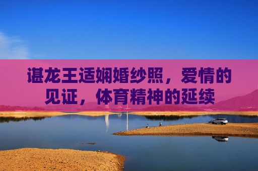 谌龙王适娴婚纱照，爱情的见证，体育精神的延续