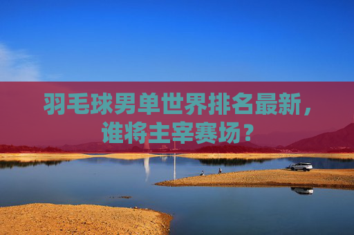 羽毛球男单世界排名最新，谁将主宰赛场？