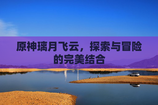 原神璃月飞云，探索与冒险的完美结合