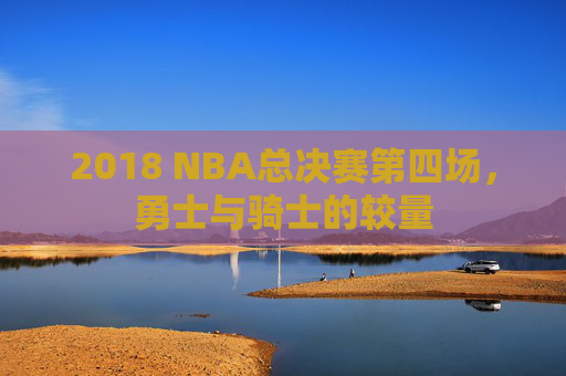 2018 NBA总决赛第四场，勇士与骑士的较量