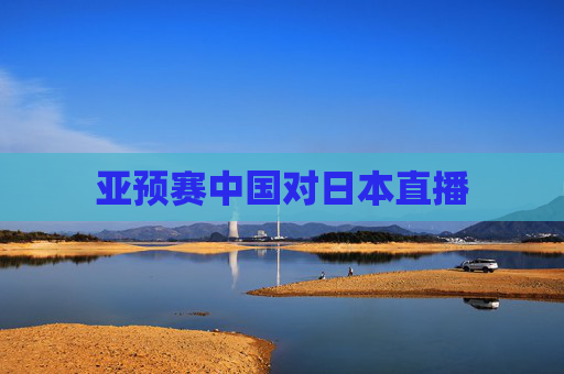 亚预赛中国对日本直播 亚预赛中国对日本直播