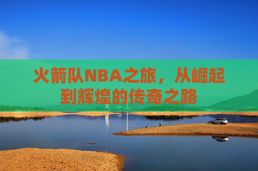 火箭队NBA之旅,从崛起到辉煌的传奇之路 火箭队NBA之旅,从崛起到辉煌的传奇之路