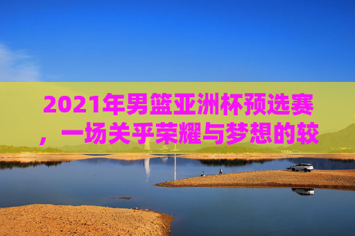 2021年男篮亚洲杯预选赛，一场关乎荣耀与梦想的较量