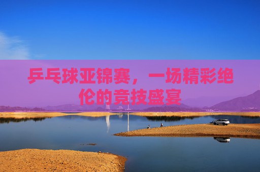 乒乓球亚锦赛,一场精彩绝伦的竞技盛宴 乒乓球亚锦赛,一场精彩绝伦的竞技盛宴