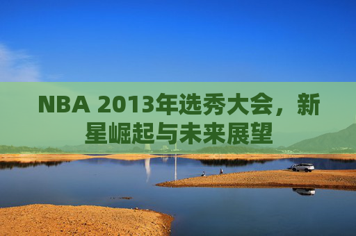 NBA 2013年选秀大会,新星崛起与未来展望 NBA 2013年选秀大会,新星崛起与未来展望