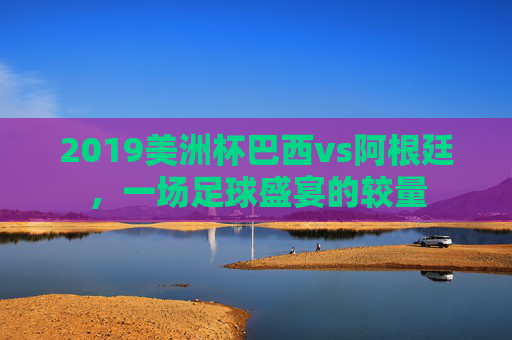 2019美洲杯巴西vs阿根廷，一场足球盛宴的较量