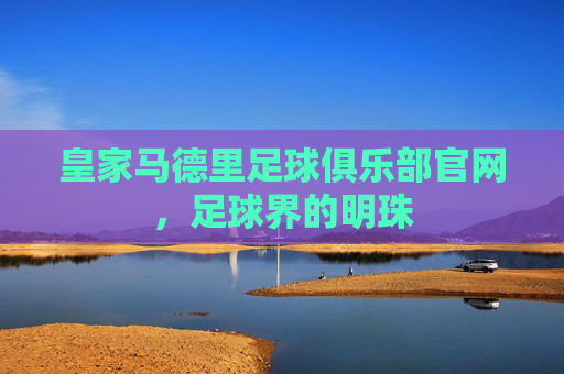 皇家马德里足球俱乐部官网，足球界的明珠