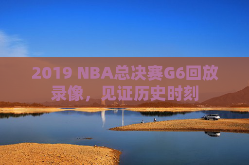 2019 NBA总决赛G6回放录像，见证历史时刻