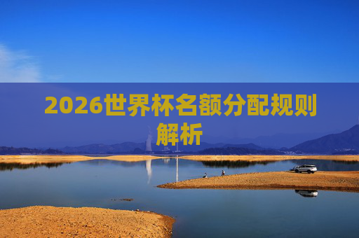2026世界杯名额分配规则解析