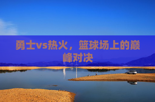 勇士vs热火，篮球场上的巅峰对决