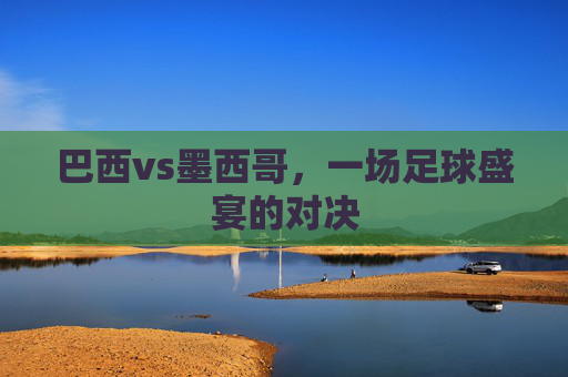 巴西vs墨西哥，一场足球盛宴的对决